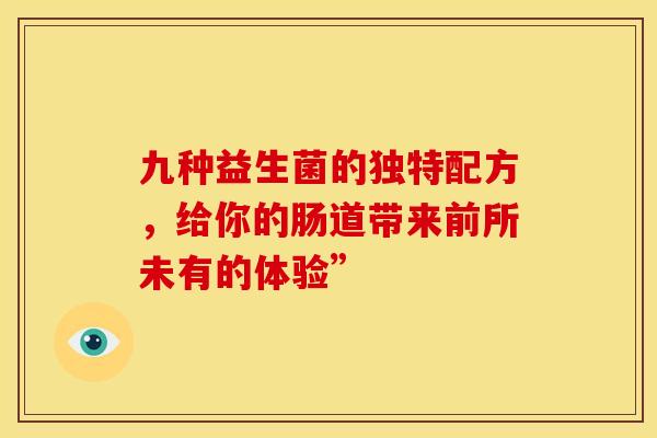 九种益生菌的独特配方，给你的肠道带来前所未有的体验”
