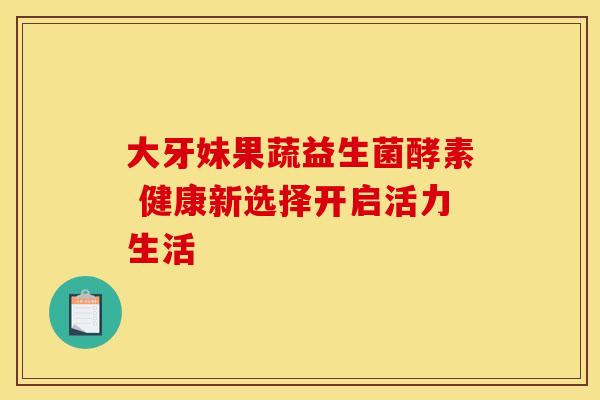 大牙妹果蔬益生菌酵素 健康新选择开启活力生活