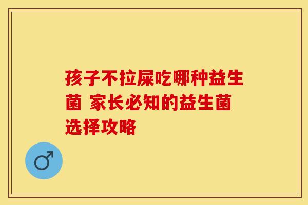 孩子不拉屎吃哪种益生菌 家长必知的益生菌选择攻略