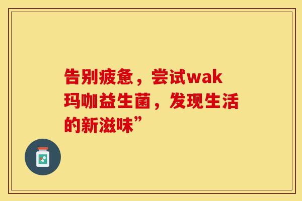 告别疲惫，尝试wak玛咖益生菌，发现生活的新滋味”
