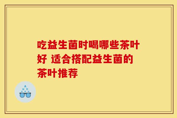 吃益生菌时喝哪些茶叶好 适合搭配益生菌的茶叶推荐