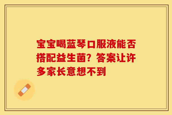 宝宝喝蓝琴口服液能否搭配益生菌？答案让许多家长意想不到