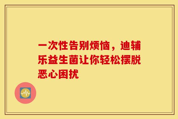一次性告别烦恼，迪辅乐益生菌让你轻松摆脱恶心困扰