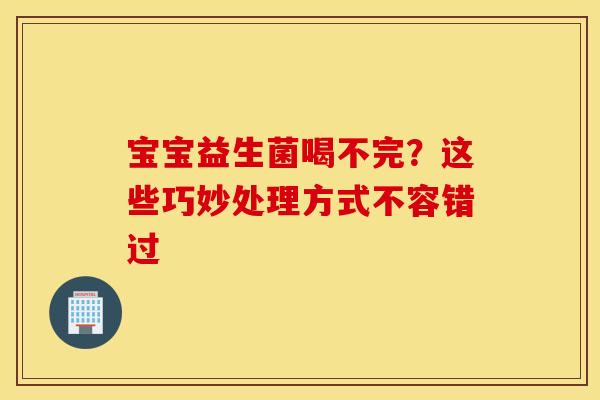 宝宝益生菌喝不完？这些巧妙处理方式不容错过