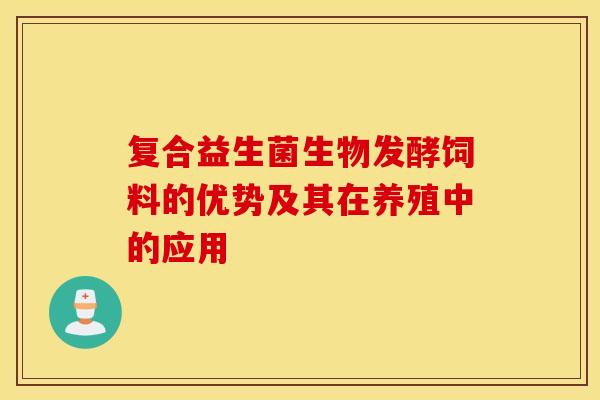 复合益生菌生物发酵饲料的优势及其在养殖中的应用