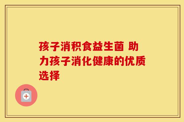 孩子消积食益生菌 助力孩子消化健康的优质选择