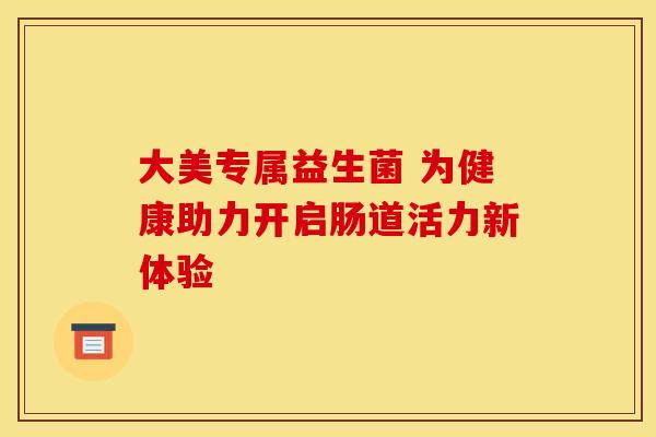 大美专属益生菌 为健康助力开启肠道活力新体验