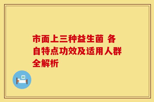 市面上三种益生菌 各自特点功效及适用人群全解析