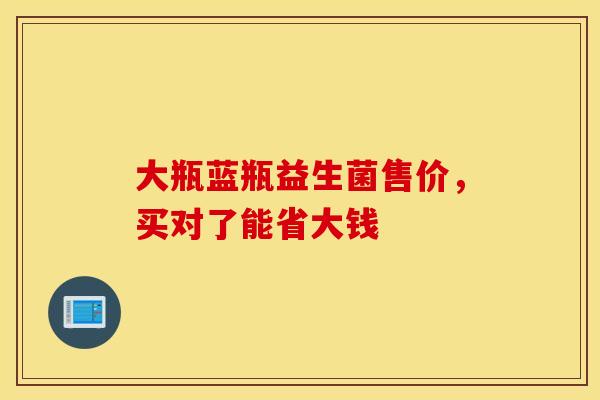 大瓶蓝瓶益生菌售价，买对了能省大钱