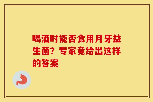 喝酒时能否食用月牙益生菌？专家竟给出这样的答案