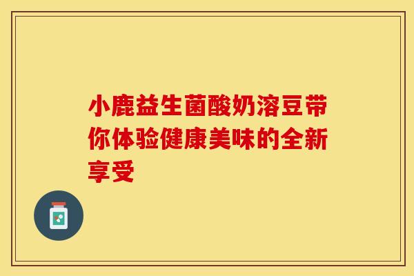 小鹿益生菌酸奶溶豆带你体验健康美味的全新享受