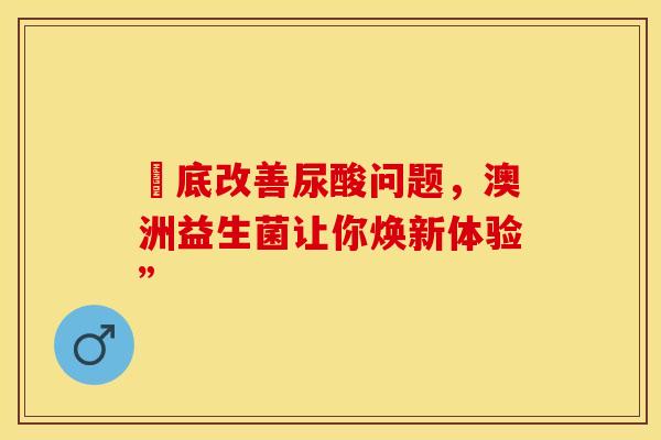 徹底改善尿酸问题，澳洲益生菌让你焕新体验”