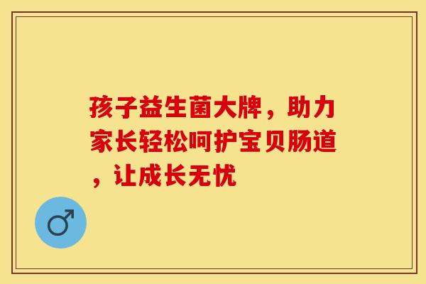 孩子益生菌大牌，助力家长轻松呵护宝贝肠道，让成长无忧