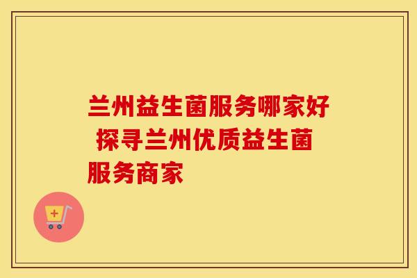 兰州益生菌服务哪家好 探寻兰州优质益生菌服务商家