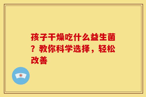 孩子干燥吃什么益生菌？教你科学选择，轻松改善