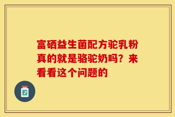 富硒益生菌配方驼乳粉真的就是骆驼奶吗？来看看这个问题的