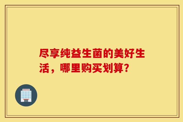尽享纯益生菌的美好生活，哪里购买划算？