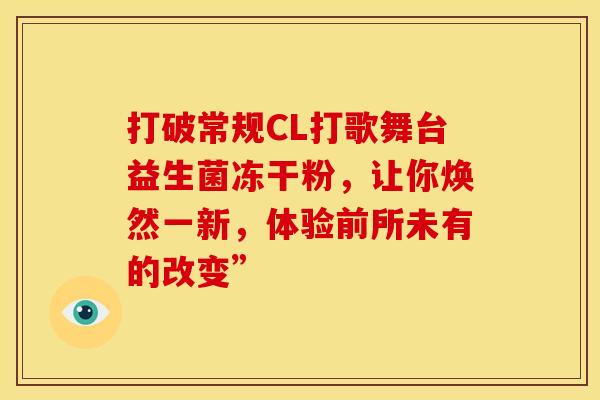 打破常规CL打歌舞台益生菌冻干粉，让你焕然一新，体验前所未有的改变”