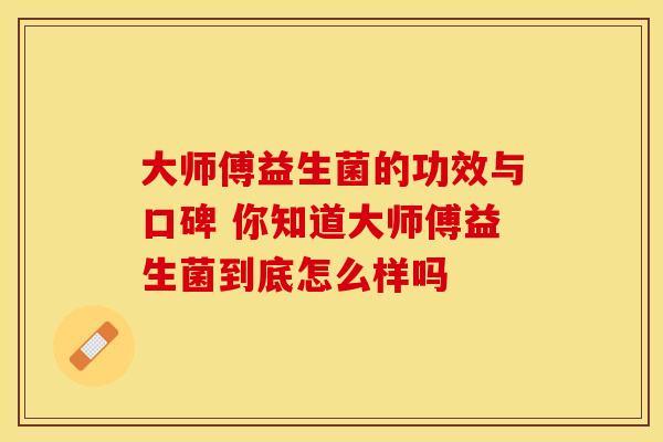 大师傅益生菌的功效与口碑 你知道大师傅益生菌到底怎么样吗