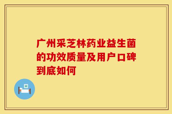 广州采芝林药业益生菌的功效质量及用户口碑到底如何