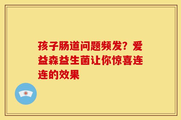 孩子肠道问题频发？爱益森益生菌让你惊喜连连的效果