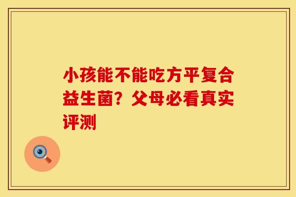 小孩能不能吃方平复合益生菌？父母必看真实评测