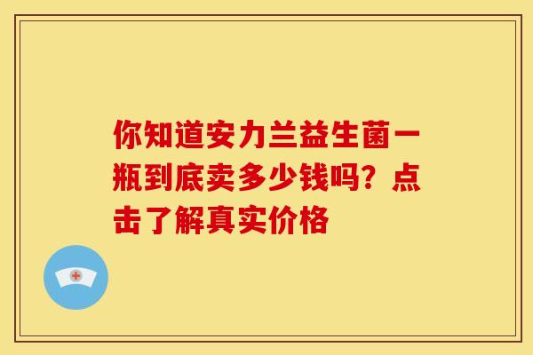 你知道安力兰益生菌一瓶到底卖多少钱吗？点击了解真实价格