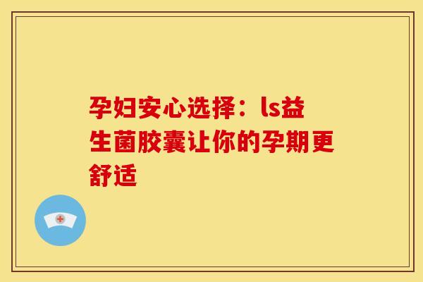 孕妇安心选择：ls益生菌胶囊让你的孕期更舒适