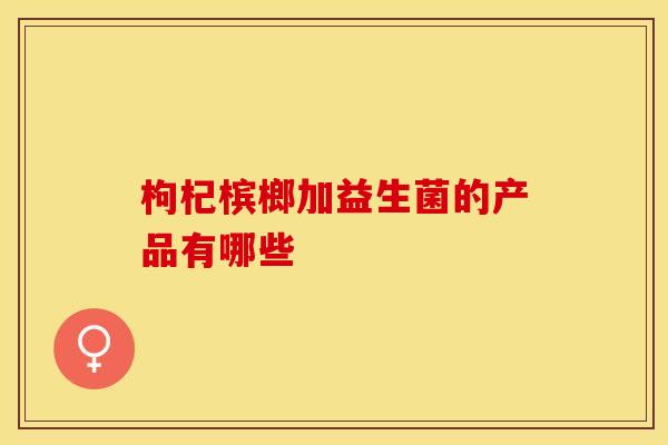 枸杞槟榔加益生菌的产品有哪些
