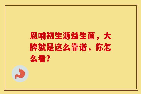 恩哺初生源益生菌，大牌就是这么靠谱，你怎么看？