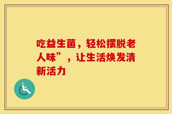 吃益生菌，轻松摆脱老人味”，让生活焕发清新活力