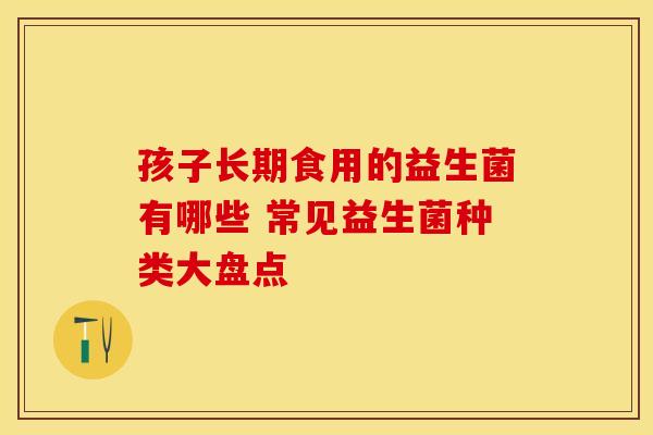 孩子长期食用的益生菌有哪些 常见益生菌种类大盘点