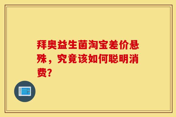 拜奥益生菌淘宝差价悬殊，究竟该如何聪明消费？