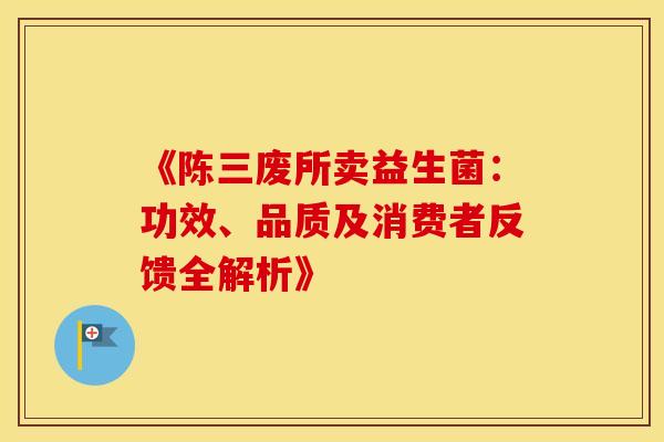 《陈三废所卖益生菌：功效、品质及消费者反馈全解析》
