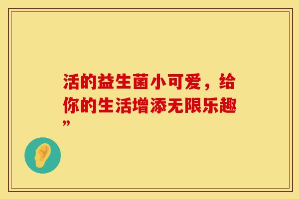 活的益生菌小可爱，给你的生活增添无限乐趣”