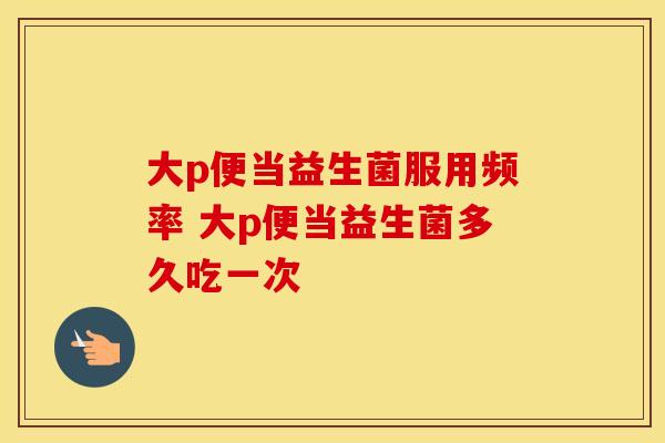 大p便当益生菌服用频率 大p便当益生菌多久吃一次