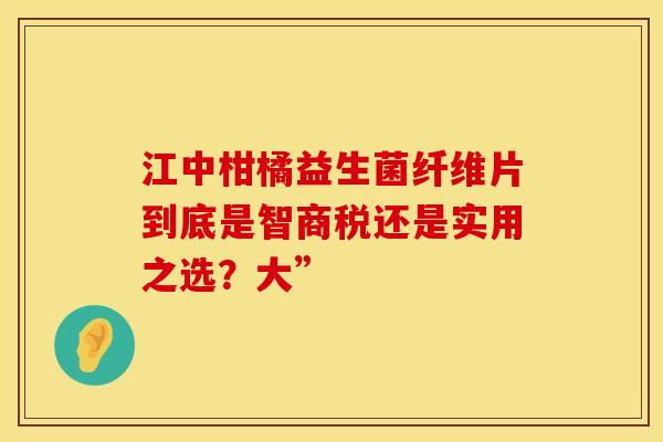 江中柑橘益生菌纤维片到底是智商税还是实用之选？大”
