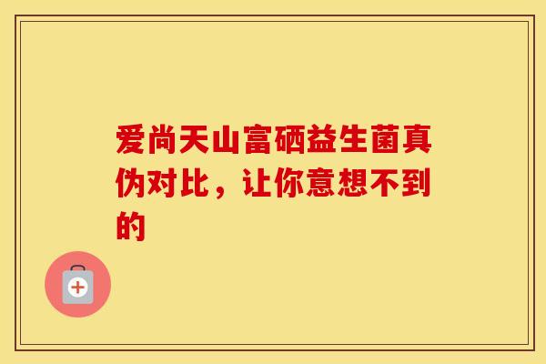 爱尚天山富硒益生菌真伪对比，让你意想不到的