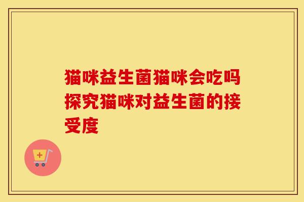 猫咪益生菌猫咪会吃吗探究猫咪对益生菌的接受度