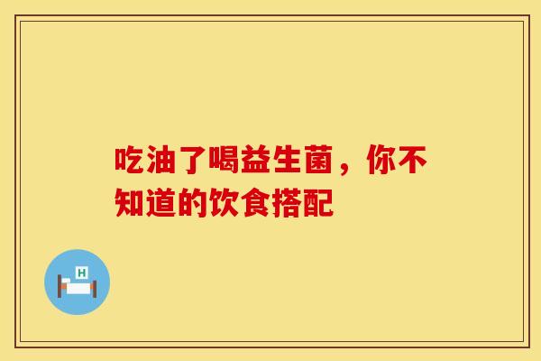 吃油了喝益生菌，你不知道的饮食搭配