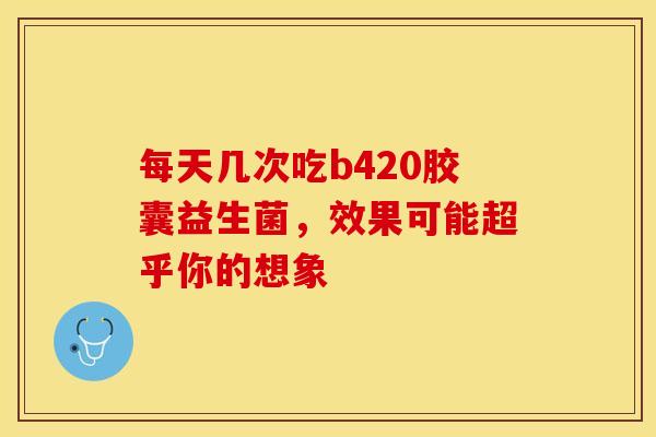 每天几次吃b420胶囊益生菌，效果可能超乎你的想象