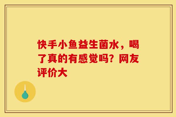快手小鱼益生菌水，喝了真的有感觉吗？网友评价大