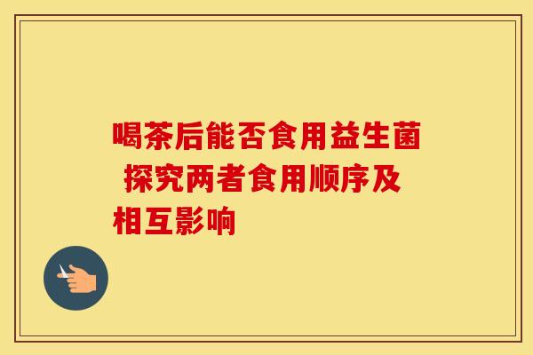喝茶后能否食用益生菌 探究两者食用顺序及相互影响