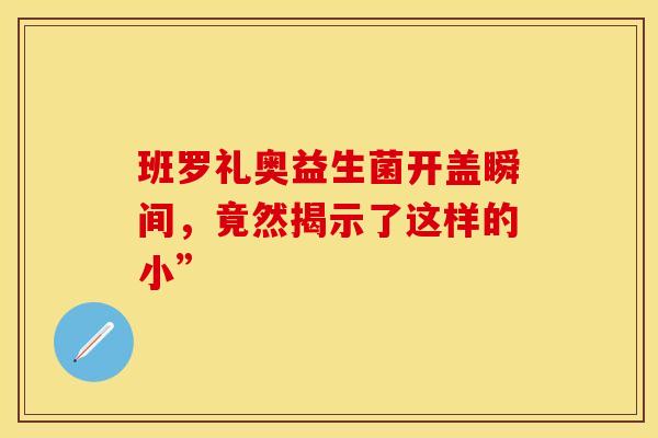 班罗礼奥益生菌开盖瞬间，竟然揭示了这样的小”
