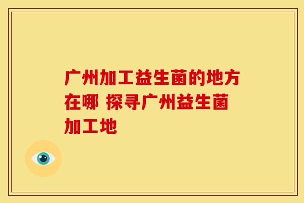 广州加工益生菌的地方在哪 探寻广州益生菌加工地