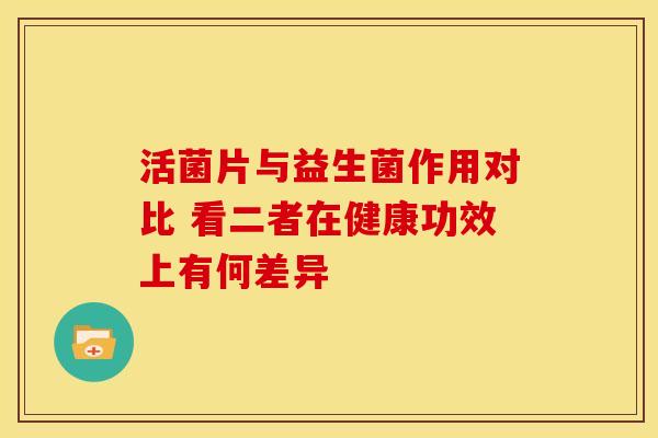 活菌片与益生菌作用对比 看二者在健康功效上有何差异