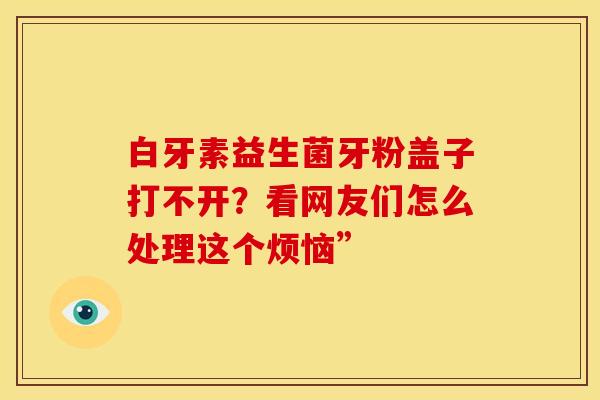 白牙素益生菌牙粉盖子打不开？看网友们怎么处理这个烦恼”
