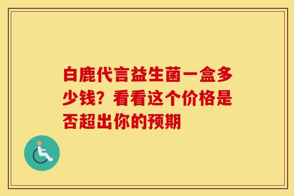 白鹿代言益生菌一盒多少钱？看看这个价格是否超出你的预期