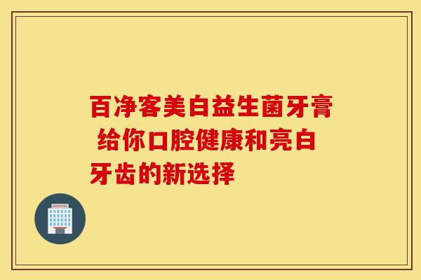 百净客美白益生菌牙膏 给你口腔健康和亮白牙齿的新选择