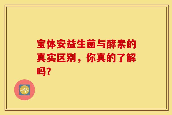 宝体安益生菌与酵素的真实区别，你真的了解吗？
